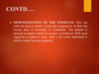 CONTD….
 DESENSITIZATION OF THE STIMULUS: This can
either be done in reality or through imagination. At first, the
lowest item in hierarchy is confronted. The patient is
advised to signal whenever anxiety is produced. With each
signal he is asked to relax. After a few trials individual is
able to control anxiety gradually.
 