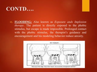 CONTD….
12. FLOODING: Also known as Exposure ands Implosion
therapy. The patient is directly exposed to the phobic
stimulus, but escape is made impossible. Prolonged contact
with the phobic stimulus, the therapist’s guidance and
encouragement and his modeling behavior reduce anxiety.
 