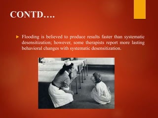 CONTD….
 Flooding is believed to produce results faster than systematic
desensitization; however, some therapists report more lasting
behavioral changes with systematic desensitization.
 