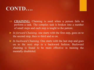 CONTD….
13. CHAINING: Chaining is used when a person fails to
perform a task. The complex task is broken into a number
of small steps and each step is taught to the patient.
 In forward Chaining, one starts with the first step, goes on to
the second step, then to third and so on.
 In backward Chaining, One starts with the last step and goes
on to the next step in a backward fashion. Backward
chaining is found to be more effective in training the
mentally disableled.
 