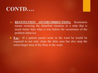 CONTD….
14. RESTITUTION (OVERCORRECTION): Restitution
means restoring the disturbed situation to a state that is
much better than what it was before the occurrence of the
problem behavior.
 E.g.: If a patient passes urine in the ward he would be
required to not only clean the dirty area but also mop the
entire/larger area of the floor in the ward.
 
