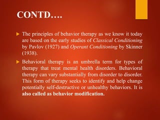 CONTD….
 The principles of behavior therapy as we know it today
are based on the early studies of Classical Conditioning
by Pavlov (1927) and Operant Conditioning by Skinner
(1938).
 Behavioral therapy is an umbrella term for types of
therapy that treat mental health disorders. Behavioral
therapy can vary substantially from disorder to disorder.
This form of therapy seeks to identify and help change
potentially self-destructive or unhealthy behaviors. It is
also called as behavior modification.
 