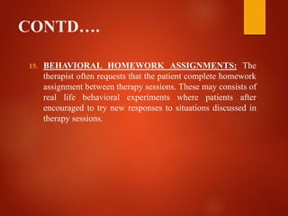 CONTD….
15. BEHAVIORAL HOMEWORK ASSIGNMENTS: The
therapist often requests that the patient complete homework
assignment between therapy sessions. These may consists of
real life behavioral experiments where patients after
encouraged to try new responses to situations discussed in
therapy sessions.
 