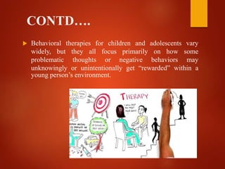 CONTD….
 Behavioral therapies for children and adolescents vary
widely, but they all focus primarily on how some
problematic thoughts or negative behaviors may
unknowingly or unintentionally get “rewarded” within a
young person’s environment.
 