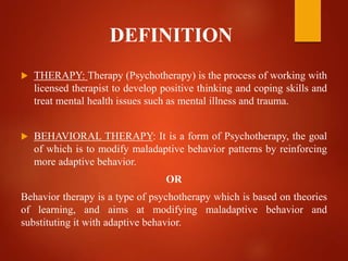DEFINITION
 THERAPY: Therapy (Psychotherapy) is the process of working with
licensed therapist to develop positive thinking and coping skills and
treat mental health issues such as mental illness and trauma.
 BEHAVIORAL THERAPY: It is a form of Psychotherapy, the goal
of which is to modify maladaptive behavior patterns by reinforcing
more adaptive behavior.
OR
Behavior therapy is a type of psychotherapy which is based on theories
of learning, and aims at modifying maladaptive behavior and
substituting it with adaptive behavior.
 