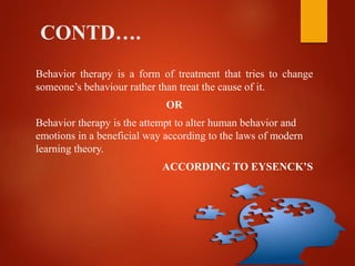 CONTD….
Behavior therapy is a form of treatment that tries to change
someone’s behaviour rather than treat the cause of it.
OR
Behavior therapy is the attempt to alter human behavior and
emotions in a beneficial way according to the laws of modern
learning theory.
ACCORDING TO EYSENCK’S
 