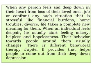 When any person feels sad deep down in
their heart from loss of their loved ones, job
or confront any such situation that is
stressful like financial burdens, home
troubles, divorce, life takes a complete new
meaning for them. When an individual feels
despair, he usually start feeling misery,
helpless and hopelessness. Their behavior
towards people around them usually
changes. There is different behavioral
therapy Jupiter fl provides that helps
people to come out from their deep down
depression.