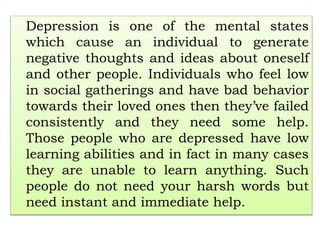 Depression is one of the mental states
which cause an individual to generate
negative thoughts and ideas about oneself
and other people. Individuals who feel low
in social gatherings and have bad behavior
towards their loved ones then they’ve failed
consistently and they need some help.
Those people who are depressed have low
learning abilities and in fact in many cases
they are unable to learn anything. Such
people do not need your harsh words but
need instant and immediate help.