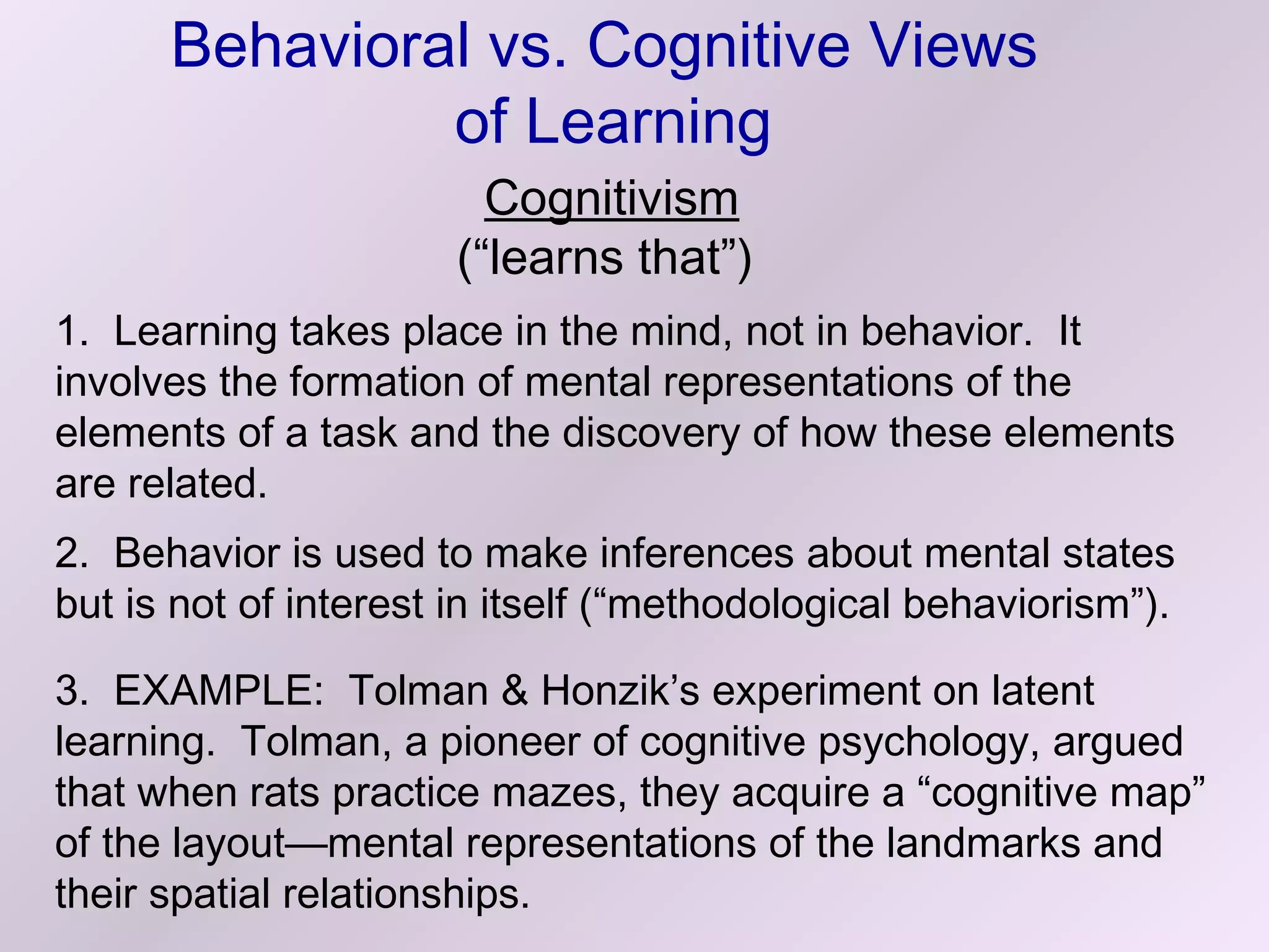 Behavioral vs. Cognitive Views
               of Learning
                        Cognitivism
                      (“learns that”)
1. Learning takes place in the mind, not in behavior. It
involves the formation of mental representations of the
elements of a task and the discovery of how these elements
are related.
2. Behavior is used to make inferences about mental states
but is not of interest in itself (“methodological behaviorism”).

3. EXAMPLE: Tolman & Honzik’s experiment on latent
learning. Tolman, a pioneer of cognitive psychology, argued
that when rats practice mazes, they acquire a “cognitive map”
of the layout—mental representations of the landmarks and
their spatial relationships.
 
