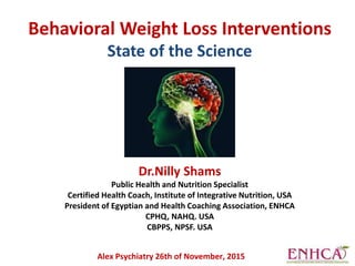 Behavioral Weight Loss Interventions
State of the Science
Dr.Nilly Shams
Public Health and Nutrition Specialist
Certified Health Coach, Institute of Integrative Nutrition, USA
President of Egyptian and Health Coaching Association, ENHCA
CPHQ, NAHQ. USA
CBPPS, NPSF. USA
Alex Psychiatry 26th of November, 2015
 