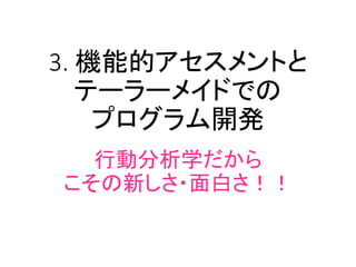 3. 機能的アセスメントと
テーラーメイドでの
プログラム開発
行動分析学だから
こその新しさ・面白さ！！
 