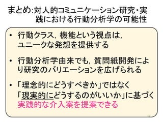まとめ:対人的コミュニケーション研究・実
践における行動分析学の可能性
24
• 行動クラス，機能という視点は，
ユニークな発想を提供する
• 行動分析学由来でも，質問紙開発によ
り研究のバリエーションを広げられる
• 「理念的にどうすべきか」ではなく
「現実的にどうするのがいいか」に基づく
実践的な介入案を提案できる
 