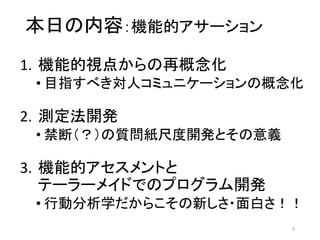 本日の内容：機能的アサーション
1. 機能的視点からの再概念化
• 目指すべき対人コミュニケーションの概念化
2. 測定法開発
• 禁断（？）の質問紙尺度開発とその意義
3. 機能的アセスメントと
テーラーメイドでのプログラム開発
• 行動分析学だからこその新しさ・面白さ！！
3
 