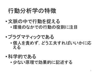 行動分析学の特徴
•文脈の中で行動を捉える
• 環境のなかでの行動の役割に注目
•プラグマティックである
• 個人を責めず，どう工夫すればいいかに応
える
•科学的である
• 少ない原理で効果的に記述する
5
 