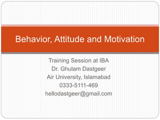 Training Session at IBA
Dr. Ghulam Dastgeer
Air University, Islamabad
0333-5111-469
hellodastgeer@gmail.com
Behavior, Attitude and Motivation
 