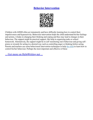 Behavior Intervention
Children with ADHD often act immaturely and have difficulty learning how to control their
impulsiveness and hyperactivity. Behaviour intervention helps the child understand his/her feelings
and actions, it helps in changing their thinking and coping and thus may lead to changes in their
behaviour. The support might be practical support, like help in organizing tasks or school
homework. Alternatively, the support might be in self–monitoring one's behaviour and giving self–
praise or rewards for acting in a desired way such as controlling anger or thinking before acting.
Parents and teachers use some behavioural intervention techniques to help the child to learn how to
control his/her behaviour. Perhaps the most important and effective of these
... Get more on HelpWriting.net ...
 