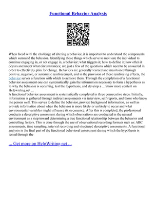 Functional Behavior Analysis
When faced with the challenge of altering a behavior, it is important to understand the components
which surround the behavior. Identifying those things which serve to motivate the individual to
continue engaging in, or not engage in, a behavior; what triggers it; how to define it; how often it
occurs and under what circumstances; are just a few of the questions which need to be answered in
order to effectively plan for change. Behaviors are generally learned and maintained through
positive, negative, or automatic reinforcement, and in the provision of these reinforcing effects, the
behavior serves a function with which to achieve them. Through the completion of a functional
behavior assessment one can systematically gain the information necessary to form a hypothesis as
to why the behavior is occurring, test the hypothesis, and develop a ... Show more content on
Helpwriting.net ...
A functional behavior assessment is systematically completed in three consecutive steps. Initially,
information is gathered through indirect assessments via interview, self reports, and those who know
the person well. This serves to define the behavior, provide background information, as well as
provide information about when the behavior is more likely or unlikely to occur and what
environmental variables might influence its occurrence. After this is completed, the professional
conducts a descriptive assessment during which observations are conducted in the natural
environment as a step toward determining a true functional relationship between the behavior and
controlling factors. This is done through the use of observational recording formats such as: ABC
assessments, time sampling, interval recording and structured descriptive assessments. A functional
analysis is the final part of the functional behavioral assessment during which the hypothesis is
tested through the
... Get more on HelpWriting.net ...
 