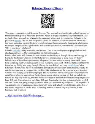 Behavior Therapy Theory
This paper explores theory of Behavior Therapy. This approach applies the principals of learning to
the resolution of specific behavioral problems. Result is subject to continual experimentation. The
methods of this approach are always in the process of refinement. It explains that Behavior is the
product of learning. We are both the product of and the producer of our environment. There are a
few main topics that explain this theory, which includes therapeutic goals, therapeutic relationship,
techniques and procedures, applications, multicultural perspectives, contributions, and limitations.
Why is your theory of choice?
I choose Behavior theory as my theories because I find it fascinating the way people behave and
also because I have ... Show more content on Helpwriting.net ...
I could relate more with this one because of what my family went through. Behavioral therapy hit
home, by this I mean when my brother behavior was changing due to using weed my family
behavior was affected in the process too. My parents became stricter with my sister and I. Every
time something went wrong my parents would blame my sister and I. I felt like behavioral theory fit
into what my family was going through. During the time I didn't have any knowledge of what
behavioral therapy was, but when I started to learn about it I would think of my brother. Maybe it's
not the right example to compare it to, but I feel like it is because of the behavior he was learning
when he was hanging out with those people. The environment he was during those days made him
act different when he was with our family. Some people might argue that it's their own choice to
behave the way they want too, but if he would have been in different environment things might have
been different. His goals might have been different. Eventually, now that he is doing better in life I
ask him, " what was going through your head when you were smoking marijuana?" His response " I
was going to a lot of stress during those time with work, and school I needed to relax and a few of
my friends suggested to smoke weed. According, to them it was an easy way out and it was
harmless. But, it turn out
... Get more on HelpWriting.net ...
 