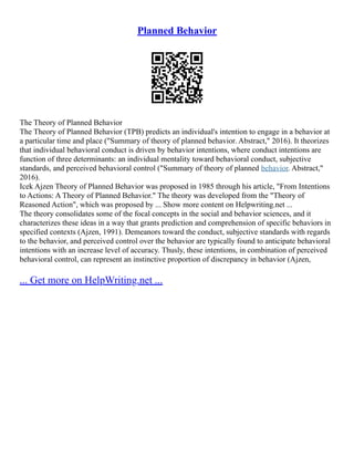 Planned Behavior
The Theory of Planned Behavior
The Theory of Planned Behavior (TPB) predicts an individual's intention to engage in a behavior at
a particular time and place ("Summary of theory of planned behavior. Abstract," 2016). It theorizes
that individual behavioral conduct is driven by behavior intentions, where conduct intentions are
function of three determinants: an individual mentality toward behavioral conduct, subjective
standards, and perceived behavioral control ("Summary of theory of planned behavior. Abstract,"
2016).
Icek Ajzen Theory of Planned Behavior was proposed in 1985 through his article, "From Intentions
to Actions: A Theory of Planned Behavior." The theory was developed from the "Theory of
Reasoned Action", which was proposed by ... Show more content on Helpwriting.net ...
The theory consolidates some of the focal concepts in the social and behavior sciences, and it
characterizes these ideas in a way that grants prediction and comprehension of specific behaviors in
specified contexts (Ajzen, 1991). Demeanors toward the conduct, subjective standards with regards
to the behavior, and perceived control over the behavior are typically found to anticipate behavioral
intentions with an increase level of accuracy. Thusly, these intentions, in combination of perceived
behavioral control, can represent an instinctive proportion of discrepancy in behavior (Ajzen,
... Get more on HelpWriting.net ...
 
