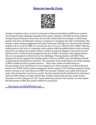 Behavior-Specific Praise
Teachers of students with or at risk for emotional or behavioral disabilities (EBD) face countless
stressful professional challenges throughout their careers. Students with EBD are being scattered
amongst General Education classrooms and can often exhibit behavioral changes in which many
teachers who have not had proper training or experience in managing may find overwhelming. One
strategy to help maintain engagement and reduce behavioral challenges in a classroom that includes
students with or at risk for EBD is to increase the rate of Behavior–Specific Praise (BSP). Offering
students praise in the form of a statement which explains which acceptable behavior they are being
praised for can enhance the student's ability to remain on task and engaged in classroom activities
and discussions. Professional development in the area of BSP is necessary in developing teachers
who are more prepared to effectively face the challenges of having students with EBD. Many
strategies have been suggested for training teachers in the use of BSP, each with different methods
of presenting the information to educators. The researchers in this study believe that further training
in BSP is needed in order to produce positive ... Show more content on Helpwriting.net ...
The percentages of on–task behavior were averaged out in order to produce a correlation between
teacher rates of BSP and the student engagement, and the majority of the findings produced a strong
positive increase in on–task behaviors as BSP was increased. Teachers were asked, following the
study, if the training they received was useful. Teachers reported that the likelihood of continuing to
utilize the BSP strategy was high, and that they would be reporting the positive results in their
classrooms to their colleagues as well. A more interesting response from teachers was that, despite
the effectiveness of BSP, they found it difficult to execute the
... Get more on HelpWriting.net ...
 