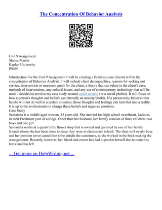The Concentration Of Behavior Analysis
Unit 9 Assignment
Shalee Martin
Kaplan University
PS499
Introduction For the Unit 9 Assignment I will be creating a fictitious case (client) within the
concentration of Behavior Analysis. I will include client demographics, reasons for seeking out
service, intervention or treatment goals for the client, a theory that can relate to the client's case,
methods of interventions, any cultural issues, and any use of contemporary technology that will be
used. I decided to revolve my case study around social anxiety (or a social phobia). It will focus on
how a person's thoughts and beliefs can intensify an anxiety/phobia. If a person truly believes that
he/she will not do well in a certain situation, those thoughts and feelings can turn that into a reality.
It is up to the professionals to change these beliefs and negative emotions.
Case Study
Samantha is a middle aged woman, 35 years old. She married her high school sweetheart, Jackson,
in their Freshmen year of college. Other than her husband, her family consists of three children, two
boys and one girl.
Samantha works at a quaint little flower shop that is owned and operated by one of her family
friends whom she has been close to since they were in elementary school. The shop isn't overly busy
and her position never caused her to be amidst the customers, as she worked in the back making the
arrangements. Recently, however, her friend and owner has had to pardon herself due to maternity
leave and has left
... Get more on HelpWriting.net ...
 