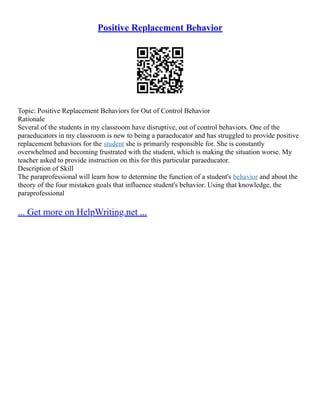 Positive Replacement Behavior
Topic: Positive Replacement Behaviors for Out of Control Behavior
Rationale
Several of the students in my classroom have disruptive, out of control behaviors. One of the
paraeducators in my classroom is new to being a paraeducator and has struggled to provide positive
replacement behaviors for the student she is primarily responsible for. She is constantly
overwhelmed and becoming frustrated with the student, which is making the situation worse. My
teacher asked to provide instruction on this for this particular paraeducator.
Description of Skill
The paraprofessional will learn how to determine the function of a student's behavior and about the
theory of the four mistaken goals that influence student's behavior. Using that knowledge, the
paraprofessional
... Get more on HelpWriting.net ...
 