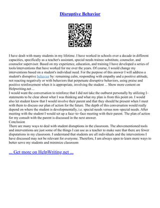 Disruptive Behavior
I have dealt with many students in my lifetime. I have worked in schools over a decade in different
capacities, specifically as a teacher's assistant, special needs trainee substitute, counselor, and
counselor supervisor. Based on my experience, education, and training I have developed a series of
tools/interventions that have worked for me over the years. Of course, I would change my
interventions based on a student's individual need. For the purpose of this answer I will address a
student's disruptive behavior by: remaining calm, responding with empathy and a positive attitude,
not reacting negatively or with behaviors that perpetuate disruptive behaviors, using praise and
positive reinforcement when it is appropriate, involving the student ... Show more content on
Helpwriting.net ...
I would want the conversation to reinforce that I did not take the outburst personally by utilizing I–
statements to be clear about what I was thinking and what my plan is from this point on. I would
also let student know that I would involve their parent and that they should be present when I meet
with them to discuss our plan of action for the future. The depth of this conversation would really
depend on where the student is developmentally, i.e. special needs versus non–special needs. After
meeting with the student I would set up a face–to–face meeting with their parent. The plan of action
for my consult with the parent is discussed in the next answer.
Conclusion
There are many ways to deal with student disruptions in the classroom. The abovementioned tools
and interventions are just some of the things I can use as a teacher to make sure that there are fewer
disputations in my classroom. I understand that students are all individuals and the interventions I
have discussed may not be relevant for everyone. Therefore, I am always open to learn more ways to
better serve my students and minimize classroom
... Get more on HelpWriting.net ...
 