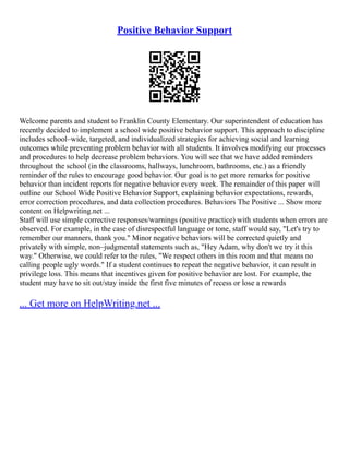 Positive Behavior Support
Welcome parents and student to Franklin County Elementary. Our superintendent of education has
recently decided to implement a school wide positive behavior support. This approach to discipline
includes school–wide, targeted, and individualized strategies for achieving social and learning
outcomes while preventing problem behavior with all students. It involves modifying our processes
and procedures to help decrease problem behaviors. You will see that we have added reminders
throughout the school (in the classrooms, hallways, lunchroom, bathrooms, etc.) as a friendly
reminder of the rules to encourage good behavior. Our goal is to get more remarks for positive
behavior than incident reports for negative behavior every week. The remainder of this paper will
outline our School Wide Positive Behavior Support, explaining behavior expectations, rewards,
error correction procedures, and data collection procedures. Behaviors The Positive ... Show more
content on Helpwriting.net ...
Staff will use simple corrective responses/warnings (positive practice) with students when errors are
observed. For example, in the case of disrespectful language or tone, staff would say, "Let's try to
remember our manners, thank you." Minor negative behaviors will be corrected quietly and
privately with simple, non–judgmental statements such as, "Hey Adam, why don't we try it this
way." Otherwise, we could refer to the rules, "We respect others in this room and that means no
calling people ugly words." If a student continues to repeat the negative behavior, it can result in
privilege loss. This means that incentives given for positive behavior are lost. For example, the
student may have to sit out/stay inside the first five minutes of recess or lose a rewards
... Get more on HelpWriting.net ...
 