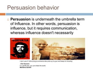 Persuasion behavior


Persuasion is underneath the umbrella term
of Influence. In other words, persuasion is
influence, but it requires communication,
whereas influence doesn't necessarily

I don't care if I fall as long as someone else picks up my gun and keeps on shooting
–Che Guevara
In a gentle way, you can shake the world.
Mahatma Gandhi

 