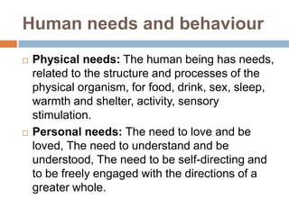Human needs and behaviour




Physical needs: The human being has needs,
related to the structure and processes of the
physical organism, for food, drink, sex, sleep,
warmth and shelter, activity, sensory
stimulation.
Personal needs: The need to love and be
loved, The need to understand and be
understood, The need to be self-directing and
to be freely engaged with the directions of a
greater whole.

 