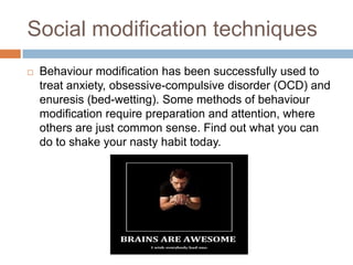 Social modification techniques


Behaviour modification has been successfully used to
treat anxiety, obsessive-compulsive disorder (OCD) and
enuresis (bed-wetting). Some methods of behaviour
modification require preparation and attention, where
others are just common sense. Find out what you can
do to shake your nasty habit today.

 