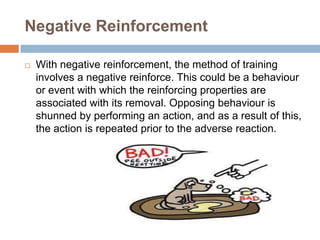 Negative Reinforcement


With negative reinforcement, the method of training
involves a negative reinforce. This could be a behaviour
or event with which the reinforcing properties are
associated with its removal. Opposing behaviour is
shunned by performing an action, and as a result of this,
the action is repeated prior to the adverse reaction.

 