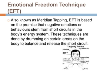 Emotional Freedom Technique
(EFT)


Also known as Meridian Tapping, EFT is based
on the premise that negative emotions or
behaviours stem from short circuits in the
body’s energy system. These techniques are
done by drumming on certain areas on the
body to balance and release the short circuit.

 
