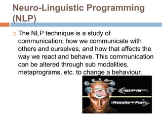 Neuro-Linguistic Programming
(NLP)


The NLP technique is a study of
communication; how we communicate with
others and ourselves, and how that affects the
way we react and behave. This communication
can be altered through sub modalities,
metaprograms, etc. to change a behaviour.

 