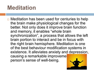 Meditation


Meditation has been used for centuries to help
the brain make physiological changes for the
better. Not only does it improve brain function
and memory, it enables “whole brain
synchronization”, a process that allows the left
brain portion to interact and be in focus with
the right brain hemisphere. Meditation is one
of the best behaviour modification systems in
existence. It alleviates anxiety and depression,
causing a remarkable improvement in a
person’s sense of well-being.

 