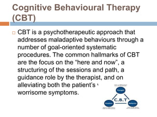 Cognitive Behavioural Therapy
(CBT)


CBT is a psychotherapeutic approach that
addresses maladaptive behaviours through a
number of goal-oriented systematic
procedures. The common hallmarks of CBT
are the focus on the “here and now”, a
structuring of the sessions and path, a
guidance role by the therapist, and on
alleviating both the patient’s vulnerability and
worrisome symptoms.

 