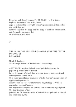 Behavior and Social Issues, 19, 24-31 (2011). © Mitch J.
Fryling. Readers of this article may
copy it without the copyright owner’s permission, if the author
and publisher are
acknowledged in the copy and the copy is used for educational,
not-for-profit purposes. doi:
10.5210/bsi.v20i0.3676
24
THE IMPACT OF APPLIED BEHAVIOR ANALYSIS ON THE
SCIENCE OF
BEHAVIOR
Mitch J. Fryling1
The Chicago School of Professional Psychology
ABSTRACT: Applied behavior analysis is increasing in
popularity within the culture at
large, the result of which has involved several socio-political
developments in the field.
This paper provides an overview of J. R. Kantor’s description of
applied subsystems, as
described in his text Interbehavioral Psychology (1958). In
particular, the verification
and exploitation aspects of applied subsystems are highlighted.
The implications of this
perspective for the discipline of behavior analysis are reviewed,
and specifically, the
 