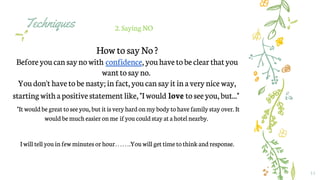 Techniques
11
2.Saying NO
How to sayNo?
Beforeyoucan saynowith confidence, youhavetobe clear thatyou
wantto sayno.
Youdon't havetobe nasty;infact,youcan sayitinaverynice way,
startingwithapositivestatement like,"Iwould love toseeyou,but..."
"It would be great toseeyou, but it is very hardonmybody tohavefamily stay over. It
would bemuch easier onme ifyou couldstay at ahotelnearby.
Iwill tell you infew minutes or hour…….You will get time tothink andresponse.
 