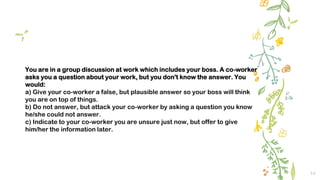 14
You are in a group discussion at work which includes your boss. A co-worker
asks you a question about your work, but you don't know the answer. You
would:
a) Give your co-worker a false, but plausible answer so your boss will think
you are on top of things.
b) Do not answer, but attack your co-worker by asking a question you know
he/she could not answer.
c) Indicate to your co-worker you are unsure just now, but offer to give
him/her the information later.
 