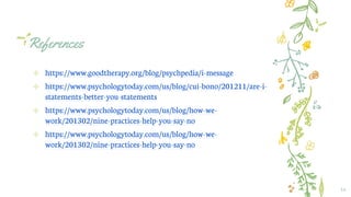 References
✢ https://www.goodtherapy.org/blog/psychpedia/i-message
✢ https://www.psychologytoday.com/us/blog/cui-bono/201211/are-i-
statements-better-you-statements
✢ https://www.psychologytoday.com/us/blog/how-we-
work/201302/nine-practices-help-you-say-no
✢ https://www.psychologytoday.com/us/blog/how-we-
work/201302/nine-practices-help-you-say-no
16
 