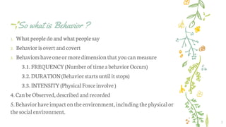 So what is Behavior ?
1. Whatpeople do andwhatpeople say
2. Behaviorisovert andcovert
3. Behaviorshaveone ormoredimension thatyoucan measure
3.1. FREQUENCY(Numberoftimea behaviorOccurs)
3.2. DURATION(Behaviorstartsuntilitstops)
3.3. INTENSITY(PhysicalForceinvolve )
4.Canbe Observed,describedandrecorded
5.Behaviorhaveimpacton theenvironment, includingthephysicalor
thesocialenvironment.
2
 