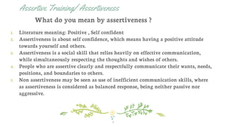 Assertive Training/ Assertiveness
1. Literature meaning: Positive , Self confident
2. Assertiveness is about self confidence, which means having a positive attitude
towards yourself and others.
3. Assertiveness is a social skill that relies heavily on effective communication,
while simultaneously respecting the thoughts and wishes of others.
4. People who are assertive clearly and respectfully communicate their wants, needs,
positions, and boundaries to others.
5. Non assertiveness may be seen as use of inefficient communication skills, where
as assertiveness is considered as balanced response, being neither passive nor
aggressive.
4
What do you mean by assertiveness ?
 