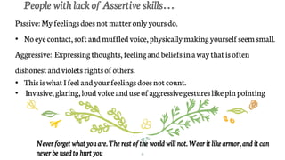 People with lack of Assertive skills…
6
Passive: My feelingsdoes notmatteronlyyoursdo.
• Noeyecontact, soft andmuffledvoice,physicallymakingyourselfseem small.
Aggressive: Expressingthoughts,feelingandbeliefs inawaythatisoften
dishonest andvioletsrightsofothers.
• ThisiswhatIfeel andyourfeelingsdoesnotcount.
• Invasive, glaring,loudvoiceanduseofaggressivegestureslikepinpointing
Never forget what you are. The rest of the world will not. Wear it like armor, and it can
never be used to hurt you
 