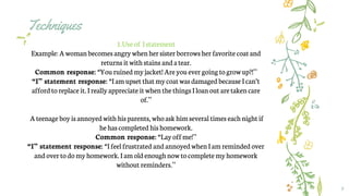 Techniques
8
1.Use of Istatement
Example: A womanbecomes angrywhenhersister borrowsherfavoritecoatand
returns it with stains anda tear.
Common response: “You ruined myjacket! Areyouever going togrowup?!”
“I” statement response: “I am upset that mycoatwas damaged because I can’t
affordtoreplace it. I reallyappreciate it whenthethings I loanout aretaken care
of.”
Ateenage boyis annoyedwith his parents, whoask him several times each nightif
hehascompleted hishomework.
Common response: “Lay offme!”
“I” statement response: “I feelfrustrated and annoyedwhenI am reminded over
andover to do myhomework.I am oldenoughnow tocomplete myhomework
without reminders.”
 