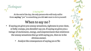 Techniques
9
2.Saying NO
At theendof theday,theonlypersonwhowill trulysuffer
from saying “yes”tosomething youdid not want to dois yourself.
Whentosayno?
• Ifsayingyesgivesyouuneasysensations,tightnessinyourchest,
orbelly cramps,youshouldn'tsayyes.Ifsayingno givesyoua
twinge ofexcitement, energy, andempowerment thatreinforces
theuneasysensationsthatgowithsayingyes, thenno isthe
obviousanswer.
• Analyzetheconsequences ofsayingyesorNo
 