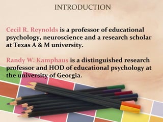 Cecil R. Reynolds is a professor of educational
psychology, neuroscience and a research scholar
at Texas A & M university.
Randy W. Kamphaus is a distinguished research
professor and HOD of educational psychology at
the university of Georgia.
INTRODUCTION
 