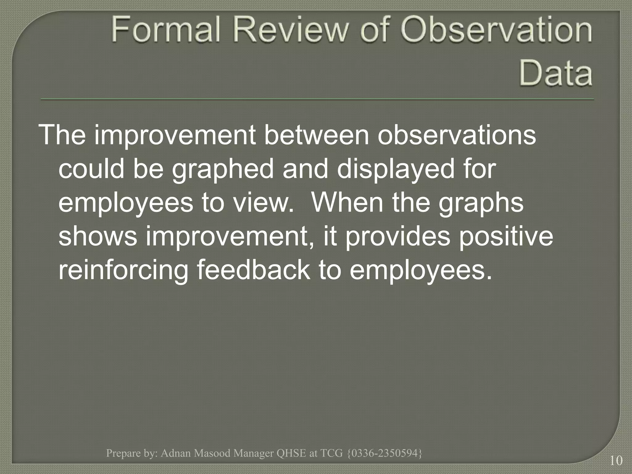 Formal Review of Observation DataThe improvement between observations could be graphed and displayed for employees to view.  When the graphs shows improvement, it provides positive reinforcing feedback to employees.Prepare by: Adnan Masood Manager QHSE at TCG {0336-2350594}10