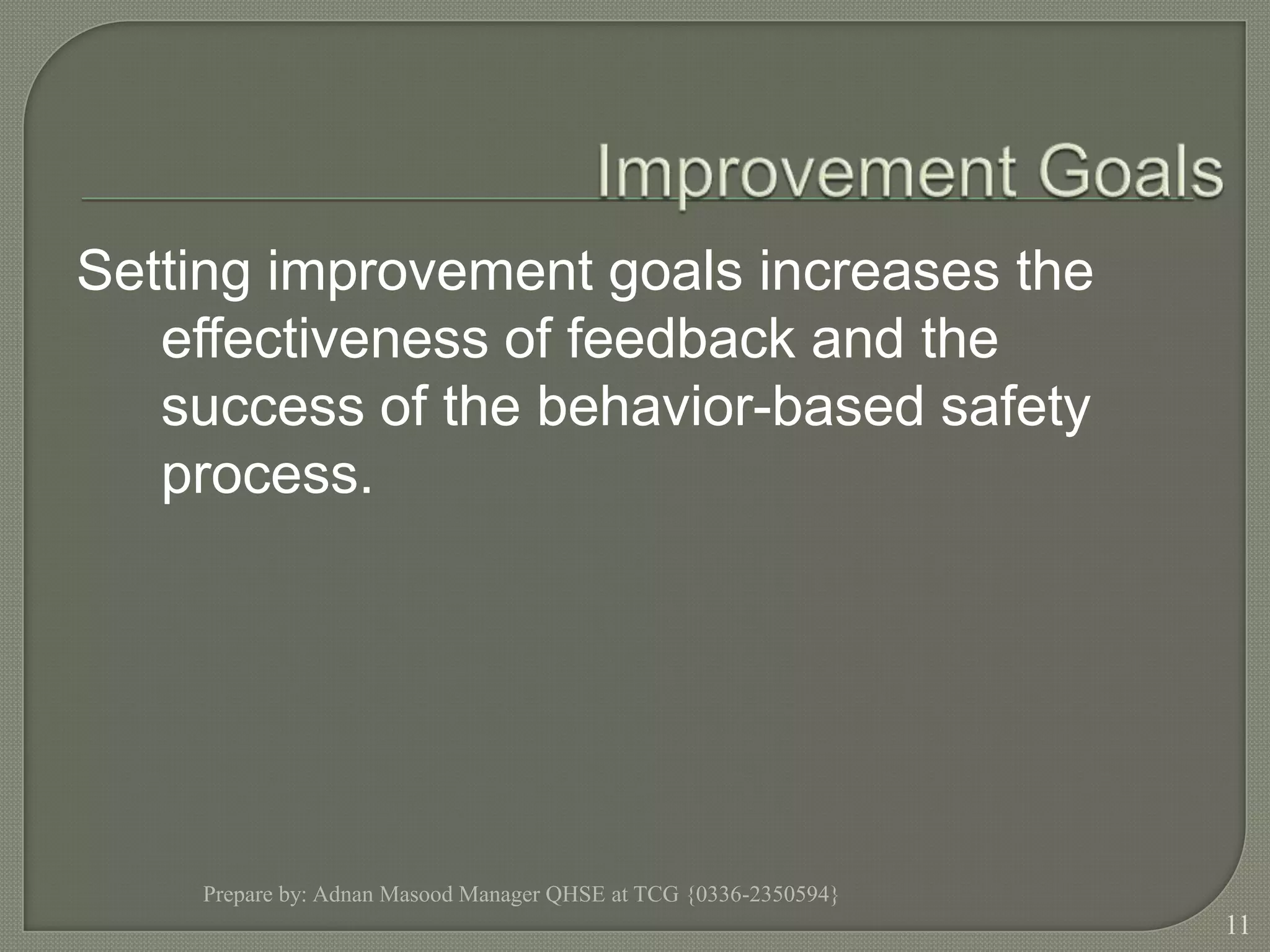 Improvement GoalsSetting improvement goals increases the effectiveness of feedback and the success of the behavior-based safety process.Prepare by: Adnan Masood Manager QHSE at TCG {0336-2350594}11