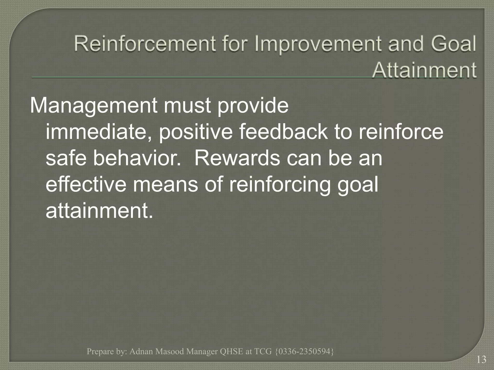 Reinforcement for Improvement and Goal AttainmentManagement must provide immediate, positive feedback to reinforce safe behavior.  Rewards can be an effective means of reinforcing goal attainment.Prepare by: Adnan Masood Manager QHSE at TCG {0336-2350594}13
