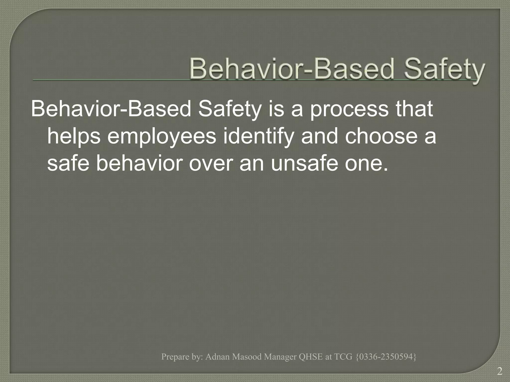 Behavior-Based Safety	Behavior-Based Safety is a process that helps employees identify and choose a safe behavior over an unsafe one.  Prepare by: Adnan Masood Manager QHSE at TCG {0336-2350594}2